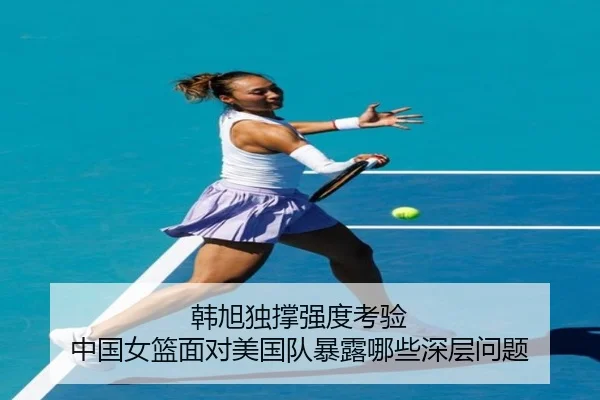韩旭独撑强度考验 中国女篮面对美国队暴露哪些深层问题