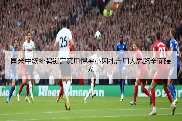 国米中场补强锁定意甲悍将小因扎吉用人思路全面曝光